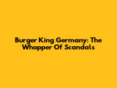 Burger King Germany: The Whopper Of Scandals