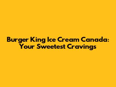 Burger King Ice Cream Canada: Your Sweetest Cravings