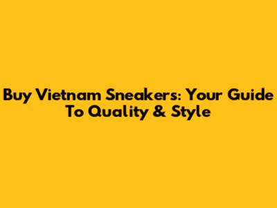 Buy Vietnam Sneakers: Your Guide To Quality & Style