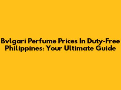 Bvlgari Perfume Prices In Duty-Free Philippines: Your Ultimate Guide