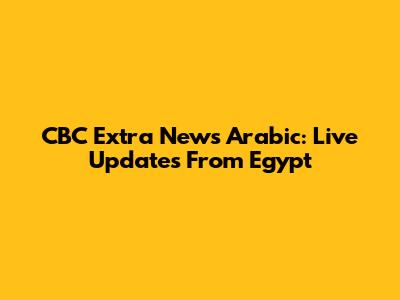 CBC Extra News Arabic: Live Updates From Egypt