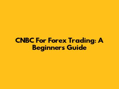 CNBC For Forex Trading: A Beginner's Guide