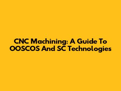 CNC Machining: A Guide To OOSCOS And SC Technologies