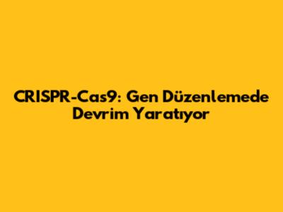CRISPR-Cas9: Gen Düzenlemede Devrim Yaratıyor
