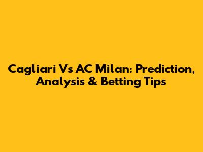 Cagliari Vs AC Milan: Prediction, Analysis & Betting Tips