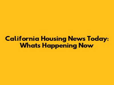 California Housing News Today: What's Happening Now