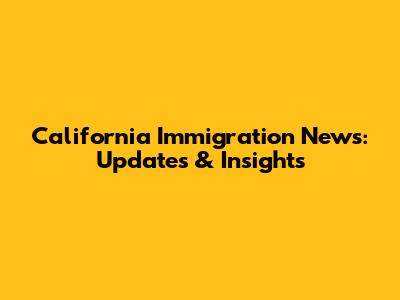California Immigration News: Updates & Insights