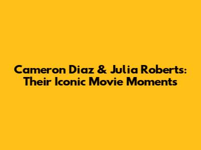 Cameron Diaz & Julia Roberts: Their Iconic Movie Moments