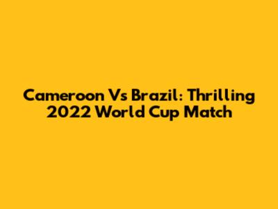 Cameroon Vs Brazil: Thrilling 2022 World Cup Match