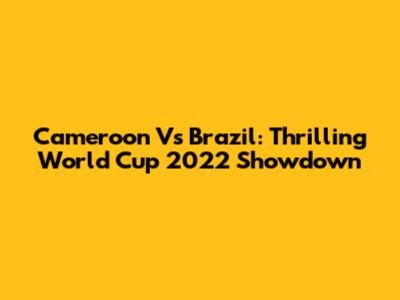 Cameroon Vs Brazil: Thrilling World Cup 2022 Showdown