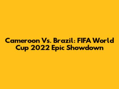 Cameroon Vs. Brazil: FIFA World Cup 2022 Epic Showdown