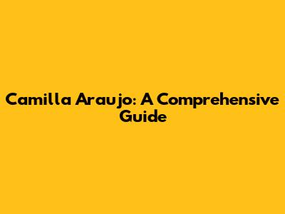 Camilla Araujo: A Comprehensive Guide