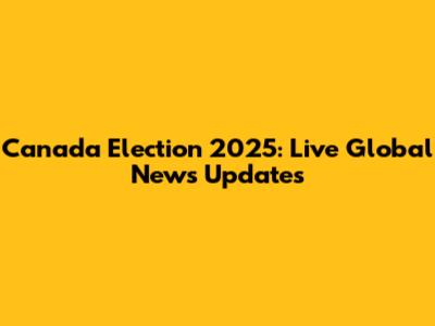 Canada Election 2025: Live Global News Updates
