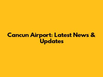 Cancun Airport: Latest News & Updates