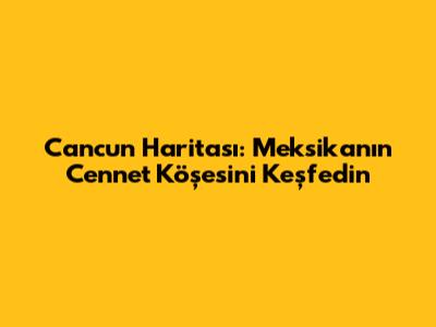 Cancun Haritası: Meksika'nın Cennet Köşesini Keşfedin