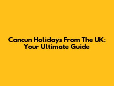 Cancun Holidays From The UK: Your Ultimate Guide