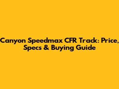 Canyon Speedmax CFR Track: Price, Specs & Buying Guide