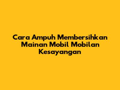 Cara Ampuh Membersihkan Mainan Mobil Mobilan Kesayangan
