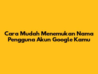 Cara Mudah Menemukan Nama Pengguna Akun Google Kamu