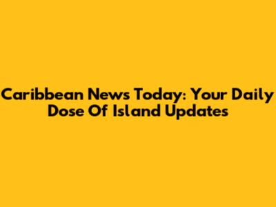 Caribbean News Today: Your Daily Dose Of Island Updates