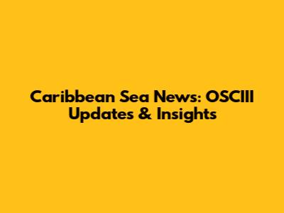 Caribbean Sea News: OSCIII Updates & Insights