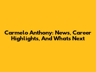 Carmelo Anthony: News, Career Highlights, And What's Next