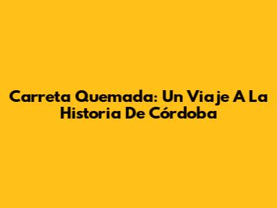 Carreta Quemada: Un Viaje A La Historia De Córdoba