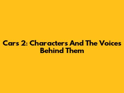 Cars 2: Characters And The Voices Behind Them