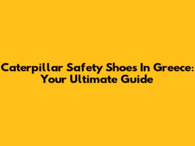 Caterpillar Safety Shoes In Greece: Your Ultimate Guide