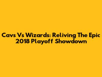 Cavs Vs Wizards: Reliving The Epic 2018 Playoff Showdown