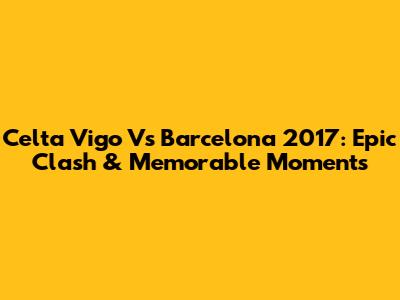 Celta Vigo Vs Barcelona 2017: Epic Clash & Memorable Moments