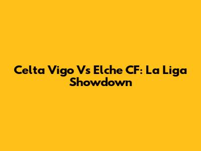 Celta Vigo Vs Elche CF: La Liga Showdown