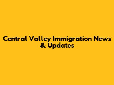 Central Valley Immigration News & Updates