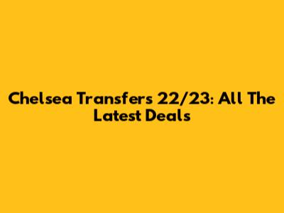 Chelsea Transfers 22/23: All The Latest Deals