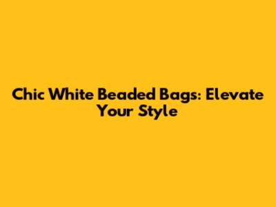 Chic White Beaded Bags: Elevate Your Style