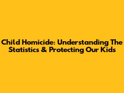 Child Homicide: Understanding The Statistics & Protecting Our Kids