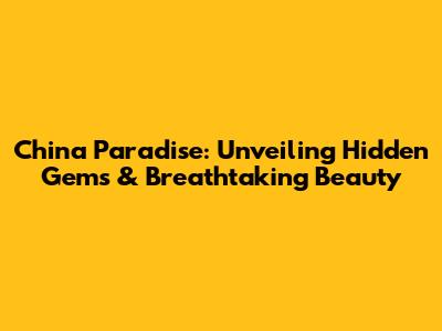 China Paradise: Unveiling Hidden Gems & Breathtaking Beauty