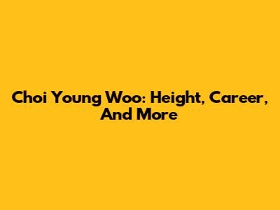 Choi Young Woo: Height, Career, And More