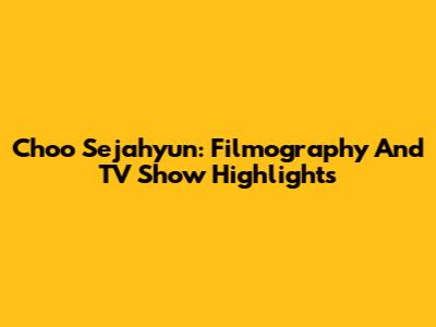 Choo Sejahyun: Filmography And TV Show Highlights