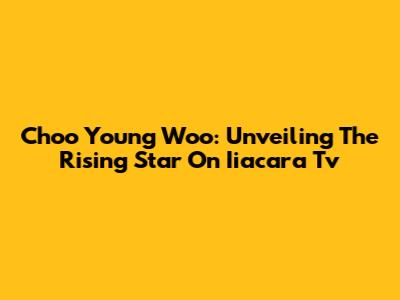 Choo Young Woo: Unveiling The Rising Star On Iiacara Tv