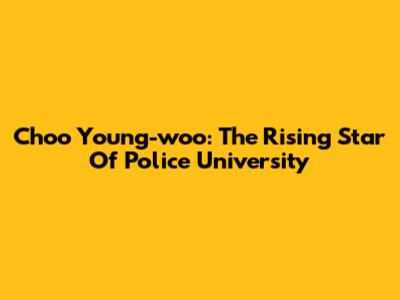 Choo Young-woo: The Rising Star Of Police University