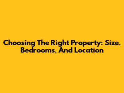 Choosing The Right Property: Size, Bedrooms, And Location