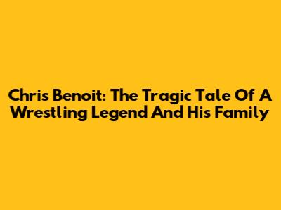 Chris Benoit: The Tragic Tale Of A Wrestling Legend And His Family