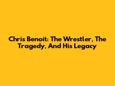 Chris Benoit: The Wrestler, The Tragedy, And His Legacy