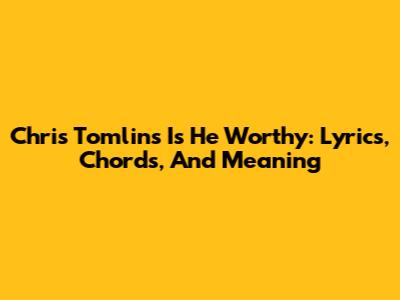 Chris Tomlin's 'Is He Worthy': Lyrics, Chords, And Meaning