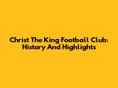 Christ The King Football Club: History And Highlights