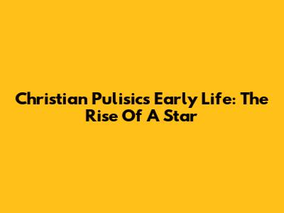 Christian Pulisic's Early Life: The Rise Of A Star