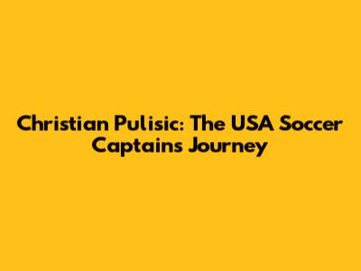 Christian Pulisic: The USA Soccer Captain's Journey