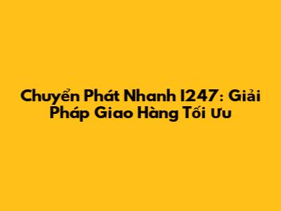 Chuyển Phát Nhanh I247: Giải Pháp Giao Hàng Tối Ưu