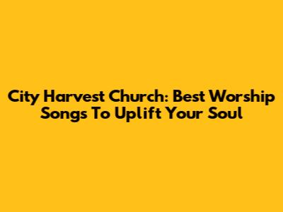 City Harvest Church: Best Worship Songs To Uplift Your Soul